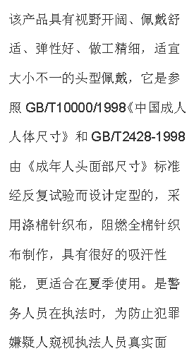 文本框: 該產(chǎn)品具有視野開闊、佩戴舒適、彈性好、做工精細(xì)，適宜大小不一的頭型佩戴，它是參照GB/T10000/1998《中國(guó)成人人體尺寸》和GB/T2428-1998由《成年人頭面部尺寸》標(biāo)準(zhǔn)經(jīng)反復(fù)試驗(yàn)而設(shè)計(jì)定型的，采用滌棉針織布，阻燃全棉針織布制作，具有很好的吸汗性能，更適合在夏季使用。是警務(wù)人員在執(zhí)法時(shí)，為防止犯罪嫌疑人窺視執(zhí)法人員真實(shí)面孔，免遭報(bào)復(fù)的一種防護(hù)面具，是公安、武警人員理想的選擇。
【技術(shù)參數(shù)】材料：滌棉單層針織布，阻燃全棉針織布；顏色：黑色；視野窗口：?jiǎn)慰?；凈重?0g；
